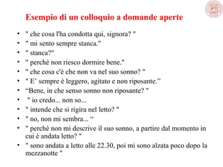Esempio di un colloquio a domande aperte
•
•
•
•
•
•
•
•
•
•
•

" che cosa l'ha condotta qui, signora? "
" mi sento sempre stanca."
" stanca?"
" perché non riesco dormire bene."
" che cosa c'è che non va nel suo sonno? "
" E’ sempre è leggero, agitato e non riposante.”
“Bene, in che senso sonno non riposante? "
 " io credo... non so... 
" intende che si rigira nel letto? "
" no, non mi sembra... “
" perché non mi descrive il suo sonno, a partire dal momento in 
cui è andata letto? "
• " sono andata a letto alle 22.30, poi mi sono alzata poco dopo la 
mezzanotte "

 