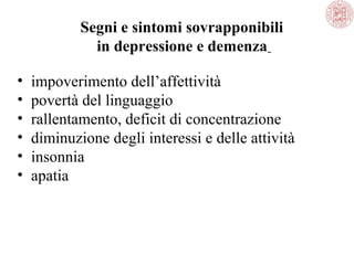 Segni e sintomi sovrapponibili
in depressione e demenza
•
•
•
•
•
•

impoverimento dell’affettività
povertà del linguaggio
rallentamento, deficit di concentrazione
diminuzione degli interessi e delle attività
insonnia
apatia

 
