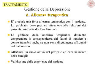 TRATTAMENTO

Gestione della Depressione
A. Alleanza terapeutica
E’ cruciale una forte alleanza terapeutica con il paziente.
Lo psichiatra deve prestare attenzione alle relazioni dei
pazienti cosi come dei loro familiari.
La gestione della alleanza terapeutica dovrebbe
comprendere la consapevolezza dei fattori di transfert e
contro transfert anche se non sono direttamente affrontati
nel trattamento.
Attribuire un ruolo attivo del paziente ed eventualmente
della famiglia
Validazione delle esperienze del paziente

 