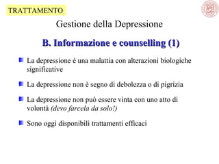TRATTAMENTO

Gestione della Depressione
B. Informazione e counselling (1)
La depressione è una malattia con alterazioni biologiche
significative
La depressione non è segno di debolezza o di pigrizia
La depressione non può essere vinta con uno atto di
volontà (devo farcela da solo!)
Sono oggi disponibili trattamenti efficaci

 