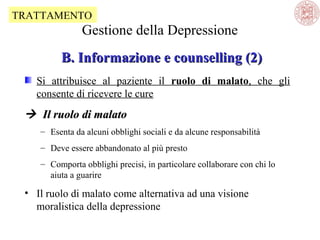TRATTAMENTO

Gestione della Depressione
B. Informazione e counselling (2)
Si attribuisce al paziente il ruolo di malato, che gli
consente di ricevere le cure

 Il ruolo di malato
– Esenta da alcuni obblighi sociali e da alcune responsabilità
– Deve essere abbandonato al più presto
– Comporta obblighi precisi, in particolare collaborare con chi lo
aiuta a guarire

• Il ruolo di malato come alternativa ad una visione
moralistica della depressione

 