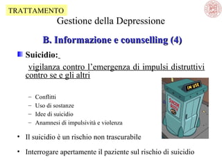 TRATTAMENTO

Gestione della Depressione
B. Informazione e counselling (4)
Suicidio:
vigilanza contro l’emergenza di impulsi distruttivi
contro se e gli altri
–
–
–
–

Conflitti
Uso di sostanze
Idee di suicidio
Anamnesi di impulsività e violenza

• Il suicidio è un rischio non trascurabile
• Interrogare apertamente il paziente sul rischio di suicidio

 