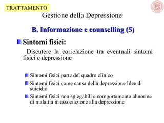 TRATTAMENTO

Gestione della Depressione
B. Informazione e counselling (5)
Sintomi fisici:
Discutere la correlazione tra eventuali sintomi
fisici e depressione
Sintomi fisici parte del quadro clinico
Sintomi fisici come causa della depressione Idee di
suicidio
Sintomi fisici non spiegabili e comportamento abnorme
di malattia in associazione alla depressione

 