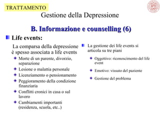 TRATTAMENTO

Gestione della Depressione
B. Informazione e counselling (6)
Life events:
La comparsa della depressione
è spesso associata a life events
Morte di un parente, divorzio,
separazione
Lesione o malattia personale
Licenziamento o pensionamento
Peggioramento della condizione
finanziaria
Conflitti cronici in casa o sul
lavoro
Cambiamenti importanti
(residenza, scuola, etc..)

La gestione dei life events si
articola su tre piani
Oggettivo: riconoscimento del life
event
Emotivo: vissuto del paziente
Gestione del problema

 
