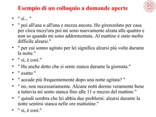 Esempio di un colloquio a domande aperte
• " sì... "
• " poi all'una o all'una e mezza ancora. Ho gironzolato per casa 
per circa mezz'ora poi mi sono nuovamente alzata alle quattro e 
non so quando mi sono addormentata. Al mattino è stato molto 
difficile alzarsi."
• " per cui sonno agitato per lei significa alzarsi più volte durante 
la notte."
• " si, è così."
• " Ha anche detto che si sente stanca durante la giornata."
• " esatto "
• " accade più frequentemente dopo una notte agitata? "
• " no, non necessariamente. Alcune notti dormo veramente bene 
e tuttavia mi sento stanca fino alle 11 e mezzo del mattino "
• " quindi sembra che lei abbia due problemi: alzarsi durante la 
notte sentirsi stanca nelle ore mattutine." 
• " si, è così."

 