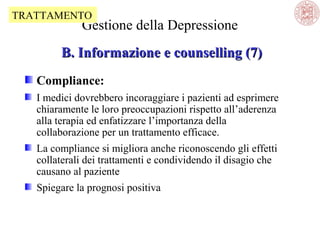 TRATTAMENTO

Gestione della Depressione

B. Informazione e counselling (7)
Compliance:
I medici dovrebbero incoraggiare i pazienti ad esprimere
chiaramente le loro preoccupazioni rispetto all’aderenza
alla terapia ed enfatizzare l’importanza della
collaborazione per un trattamento efficace.
La compliance si migliora anche riconoscendo gli effetti
collaterali dei trattamenti e condividendo il disagio che
causano al paziente
Spiegare la prognosi positiva

 