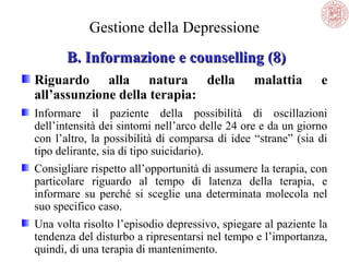 Gestione della Depressione
B. Informazione e counselling (8)
Riguardo alla natura della
all’assunzione della terapia:

malattia

e

Informare il paziente della possibilità di oscillazioni
dell’intensità dei sintomi nell’arco delle 24 ore e da un giorno
con l’altro, la possibilità di comparsa di idee “strane” (sia di
tipo delirante, sia di tipo suicidario).
Consigliare rispetto all’opportunità di assumere la terapia, con
particolare riguardo al tempo di latenza della terapia, e
informare su perché si sceglie una determinata molecola nel
suo specifico caso.
Una volta risolto l’episodio depressivo, spiegare al paziente la
tendenza del disturbo a ripresentarsi nel tempo e l’importanza,
quindi, di una terapia di mantenimento.

 