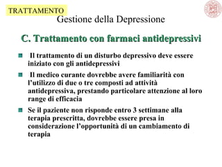 TRATTAMENTO

Gestione della Depressione

C. Trattamento con farmaci antidepressivi
Il trattamento di un disturbo depressivo deve essere
iniziato con gli antidepressivi
Il medico curante dovrebbe avere familiarità con
l’utilizzo di due o tre composti ad attività
antidepressiva, prestando particolare attenzione al loro
range di efficacia
Se il paziente non risponde entro 3 settimane alla
terapia prescritta, dovrebbe essere presa in
considerazione l’opportunità di un cambiamento di
terapia

 