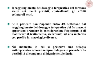 Il raggiungimento del dosaggio terapeutico del farmaco
scelto nei tempi previsti, controllando gli effetti
collaterali acuti.
Se il paziente non risponde entro 4/6 settimane dal
raggiungimento del dosaggio terapeutico del farmaco, è
opportuno prendere in considerazione l’opportunità di
modificare il trattamento, ricorrendo ad una molecola
con profilo farmacologico diverso.
Nel momento in cui si prescrive una terapia
antidepressiva occorre sempre indagare e prevedere la
possibilità di comparsa di ideazione suicidaria.

 