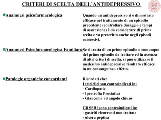 CRITERI DI SCELTA DELL’ANTIDEPRESSIVO
Anamnesi psicofarmacologica

Quando un antidepressivo si è dimostrato
efficace nel trattamento di un episodio
precedente (controllare dosaggio e tempi
di assunzione) è da considerare di prima
scelta e va prescritto anche negli episodi
successivi.

Anamnesi Psicofarmacologica FamiliareSe si tratta di un primo episodio o comunque
del primo episodio da trattare ed in assenza
di altri criteri di scelta, si può utilizzare il
medesimo antidepressivo risultato efficace
in un consanguineo affetto.

Patologie organiche concordanti

Ricordati che:
I triciclici son controindicati in:
- Cardiopatie
- Ipertrofia Prostatica
- Glaucoma ad angolo chiuso
Gli SSRI sono controindicati in:
- gastriti ricorrenti non trattate
- ulcera peptica

 