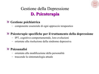 Gestione della Depressione
D. Psicoterapia
Gestione psichiatrica
– componente essenziale di ogni approccio terapeutico

Psicoterapie specifiche per il trattamento della depressione
– IPT, cognitivo-comportamentale, loro evoluzioni
– orientate alla risoluzione della sindrome depressiva

Psicoanalisi
– orientata alla modificazione della personalità
– trascende la sintomatologia attuale

 