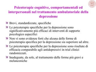 Psicoterapie cognitive, comportamentali ed
interpersonali nel trattamento ambulatoriale della
depressione
Brevi, standardizzate, specifiche
Le psicoterapie specifiche per la depressione sono
significativamente più efficaci di interventi di supporto
psicologico aspecifici
Non vi sono evidenze forti che alcuna delle forme di
psicoterapia specifica per la depressione sia superiore ad altre.
Le psicoterapie specifiche per la depressione sono risultate di
efficacia comparabile agli antidepressivi in trial clinici
randomizzati.
Inadeguate, da sole, al trattamento delle forme più gravi e
melanconiche

 