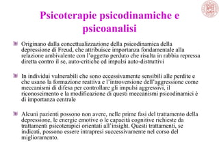 Psicoterapie psicodinamiche e
psicoanalisi
Originano dalla concettualizzazione della psicodinamica della
depressione di Freud, che attribuisce importanza fondamentale alla
relazione ambivalente con l’oggetto perduto che risulta in rabbia repressa
diretta contro il se, auto-critiche ed impulsi auto-distruttivi
In individui vulnerabili che sono eccessivamente sensibili alle perdite e
che usano la formazione reattiva e l’introversione dell’aggressione come
meccanismi di difesa per controllare gli impulsi aggressivi, il
riconoscimento e la modificazione di questi meccanismi psicodinamici è
di importanza centrale
Alcuni pazienti possono non avere, nelle prime fasi del trattamento della
depressione, le energie emotive o le capacità cognitive richieste da
trattamenti psicoterapici orientati all’insight. Questi trattamenti, se
indicati, possono essere intrapresi successivamente nel corso del
miglioramento.

 
