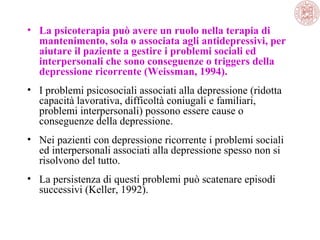 • La psicoterapia può avere un ruolo nella terapia di
mantenimento, sola o associata agli antidepressivi, per
aiutare il paziente a gestire i problemi sociali ed
interpersonali che sono conseguenze o triggers della
depressione ricorrente (Weissman, 1994).
• I problemi psicosociali associati alla depressione (ridotta
capacità lavorativa, difficoltà coniugali e familiari,
problemi interpersonali) possono essere cause o
conseguenze della depressione.
• Nei pazienti con depressione ricorrente i problemi sociali
ed interpersonali associati alla depressione spesso non si
risolvono del tutto.
• La persistenza di questi problemi può scatenare episodi
successivi (Keller, 1992).

 