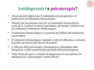 Antidepressivi o psicoterapia?
•

Alcuni pazienti apprezzano il trattamento psicoterapeutico e lo
preferiscono al trattamento farmacologico

•

Pazienti che non possono ricevere un trattamento farmacologico,
come ad es. le donne in stato di gravidanza, gli anziani, i pazienti che
non tollerano il trattamento farmacologico.

•

Il trattamento farmacologico è in generale più diffuso del trattamento
psicoterapico

•

Il trattamento farmacologico risponde a criteri di efficienza e consente
di gestire un numero più elevato di pazienti

•

L’efficacia delle psicoterapie è disomogenea e dipendente dalla
formazione e dalle caratteristiche personali dello psicoterapeuta.

•

Nelle forme più gravi e croniche di depressione la associazione tra
antidepressivo e psicoterapia è molto efficace

 