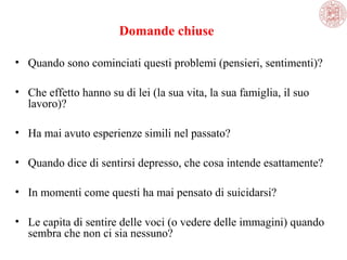 Domande chiuse
• Quando sono cominciati questi problemi (pensieri, sentimenti)?
• Che effetto hanno su di lei (la sua vita, la sua famiglia, il suo 
lavoro)?
• Ha mai avuto esperienze simili nel passato?
• Quando dice di sentirsi depresso, che cosa intende esattamente? 
• In momenti come questi ha mai pensato di suicidarsi?
• Le capita di sentire delle voci (o vedere delle immagini) quando 
sembra che non ci sia nessuno?

 