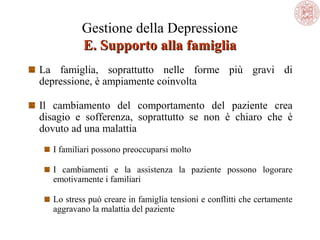 Gestione della Depressione
E. Supporto alla famiglia
La famiglia, soprattutto nelle forme più gravi di
depressione, è ampiamente coinvolta
Il cambiamento del comportamento del paziente crea
disagio e sofferenza, soprattutto se non è chiaro che è
dovuto ad una malattia
I familiari possono preoccuparsi molto
I cambiamenti e la assistenza la paziente possono logorare
emotivamente i familiari
Lo stress può creare in famiglia tensioni e conflitti che certamente
aggravano la malattia del paziente

 