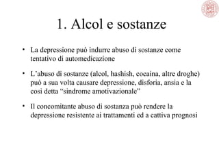 1. Alcol e sostanze
• La depressione può indurre abuso di sostanze come
tentativo di automedicazione
• L’abuso di sostanze (alcol, hashish, cocaina, altre droghe)
può a sua volta causare depressione, disforia, ansia e la
cosi detta “sindrome amotivazionale”
• Il concomitante abuso di sostanza può rendere la
depressione resistente ai trattamenti ed a cattiva prognosi

 