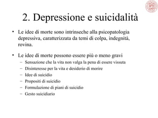 2. Depressione e suicidalità
• Le idee di morte sono intrinseche alla psicopatologia
depressiva, caratterizzata da temi di colpa, indegnità,
rovina.
• Le idee di morte possono essere più o meno gravi
–
–
–
–
–
–

Sensazione che la vita non valga la pena di essere vissuta
Disinteresse per la vita e desiderio di morire
Idee di suicidio
Propositi di suicidio
Formulazione di piani di suicidio
Gesto suicidiario

 