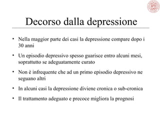 Decorso dalla depressione
• Nella maggior parte dei casi la depressione compare dopo i
30 anni
• Un episodio depressivo spesso guarisce entro alcuni mesi,
soprattutto se adeguatamente curato
• Non è infrequente che ad un primo episodio depressivo ne
seguano altri
• In alcuni casi la depressione diviene cronica o sub-cronica
• Il trattamento adeguato e precoce migliora la prognosi

 