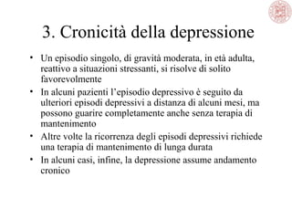 3. Cronicità della depressione
• Un episodio singolo, di gravità moderata, in età adulta,
reattivo a situazioni stressanti, si risolve di solito
favorevolmente
• In alcuni pazienti l’episodio depressivo è seguito da
ulteriori episodi depressivi a distanza di alcuni mesi, ma
possono guarire completamente anche senza terapia di
mantenimento
• Altre volte la ricorrenza degli episodi depressivi richiede
una terapia di mantenimento di lunga durata
• In alcuni casi, infine, la depressione assume andamento
cronico

 