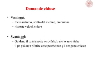 Domande chiuse
• Vantaggi:
– focus ristretto, scelto dal medico, precisione
– risposte veloci, chiare

• Svantaggi:
– Guidano il pz (risposte vero-falso), meno autentiche
– il pz può non riferire cose perché non gli vengono chieste

 