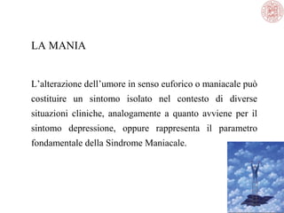 LA MANIA
L’alterazione dell’umore in senso euforico o maniacale può
costituire un sintomo isolato nel contesto di diverse
situazioni cliniche, analogamente a quanto avviene per il
sintomo depressione, oppure rappresenta il parametro
fondamentale della Sindrome Maniacale.

 