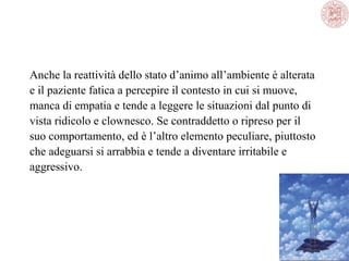 Anche la reattività dello stato d’animo all’ambiente è alterata
e il paziente fatica a percepire il contesto in cui si muove,
manca di empatia e tende a leggere le situazioni dal punto di
vista ridicolo e clownesco. Se contraddetto o ripreso per il
suo comportamento, ed è l’altro elemento peculiare, piuttosto
che adeguarsi si arrabbia e tende a diventare irritabile e
aggressivo.

 