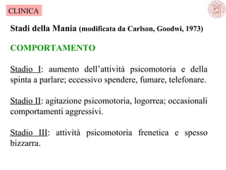 CLINICA

Stadi della Mania (modificata da Carlson, Goodwi, 1973)
COMPORTAMENTO
Stadio I: aumento dell’attività psicomotoria e della
spinta a parlare; eccessivo spendere, fumare, telefonare.
Stadio II: agitazione psicomotoria, logorrea; occasionali
comportamenti aggressivi.
Stadio III: attività psicomotoria frenetica e spesso
bizzarra.

 