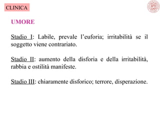 CLINICA

UMORE
Stadio I: Labile, prevale l’euforia; irritabilità se il
soggetto viene contrariato.
Stadio II: aumento della disforia e della irritabilità,
rabbia e ostilità manifeste.
Stadio III: chiaramente disforico; terrore, disperazione.

 