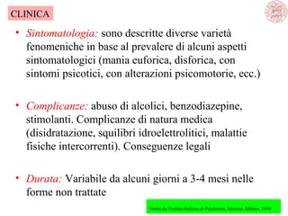 CLINICA

• Sintomatologia: sono descritte diverse varietà
fenomeniche in base al prevalere di alcuni aspetti
sintomatologici (mania euforica, disforica, con
sintomi psicotici, con alterazioni psicomotorie, ecc.)
• Complicanze: abuso di alcolici, benzodiazepine,
stimolanti. Complicanze di natura medica
(disidratazione, squilibri idroelettrolitici, malattie
fisiche intercorrenti). Conseguenze legali
• Durata: Variabile da alcuni giorni a 3-4 mesi nelle
forme non trattate
Tratto da:Trattato Italiano di Psichiatria, Masson, Milano, 1999

 