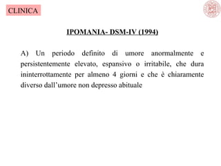 CLINICA
IPOMANIA- DSM-IV (1994)
A) Un periodo definito di umore anormalmente e
persistentemente elevato, espansivo o irritabile, che dura
ininterrottamente per almeno 4 giorni e che è chiaramente
diverso dall’umore non depresso abituale

 
