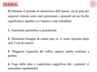 CLINICA
B) Durante il periodo di alterazione dell’umore, tre (o più) dei
seguenti sintomi sono stati persistenti e presenti ad un livello
significativo (quattro se l’umore è solo irritabile):
1. Autostima ipertrofica o grandiosità
2. Diminuito bisogno di sonno (per es. si sente riposato dopo
sole 3 ore di sonno)
3. Maggiore loquacità del solito, oppure spinta continua a
parlare
4. Fuga delle idee o esperienza soggettiva che i pensieri si
succedano rapidamente

 