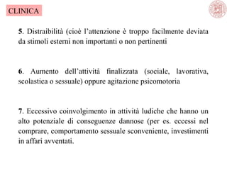 CLINICA
5. Distraibilità (cioè l’attenzione è troppo facilmente deviata
da stimoli esterni non importanti o non pertinenti

6. Aumento dell’attività finalizzata (sociale, lavorativa,
scolastica o sessuale) oppure agitazione psicomotoria

7. Eccessivo coinvolgimento in attività ludiche che hanno un
alto potenziale di conseguenze dannose (per es. eccessi nel
comprare, comportamento sessuale sconveniente, investimenti
in affari avventati.

 