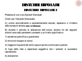 DIST
URB B OL
I IP ARI
DIST
URB B OL
O IP ARE I
Presenza di uno o più Episodi Maniacali.
Criteri per l’ Episodio Maniacale:
A) umore anormalmente e persistentemente elevato, espansivo o irritabile
della durata di almeno una settimana
B) durante il periodo di alterazione dell’ umore, almeno tre dei seguenti
sintomi sono stati persistenti e presenti a un livello significativo:
1) autostima ipertrofica o grandiosità
2) diminuito bisogno di sonno
3) maggiore loquacità del solito oppure spinta a continuare a parlare
4) fuga delle idee o esperienza soggettiva che i pensieri si succedano
rapidamente
5) distraibilità

 