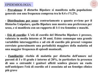EPIDEMIOLOGIA
- Prevalenza: il disturbo Bipolare si manifesta nella popolazione
Prevalenza
generale con una frequenza compresa tra lo 0.4 e l’1.2%.
- Distribuzione per sesso: contrariamente a quanto avviene per il
sesso
Disturbo Unipolare, quello Bipolare non mostra una preferenza per
sesso, e si manifesta con un rapporto di 1:1 tra femmine e maschi.
- Età di esordio: L’età di esordio del Disturbo Bipolare è precoce,
esordio
valutata in media intorno ai 30 anni. Esiste comunque una grande
variabilità intersoggettiva e ad età di esordio più precoci vengono
correlate generalmente una periodicità maggiore della malattia ed
una maggior frequenza di episodi maniacali.
- Familiarità: rischio di malattia per disturbo dell'umore nei
Familiarità
parenti di I e II grado è intorno al 20%, in particolare la presenza
di uno o entrambi i genitori affetti sembra giocare un ruolo
nell'anticipare l'età di esordio ed è associata ad un fenotipo clinico
più grave

 