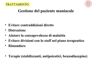 TRATTAMENTO

Gestione del paziente maniacale
•
•
•
•
•

Evitare contraddizioni dirette
Distrazione
Aiutare la consapevolezza di malattia
Evitare divisioni con lo staff nel piano terapeutico
Rimandare

• Terapie (stabilizzanti, antipsicotici, benzodiazepine)

 