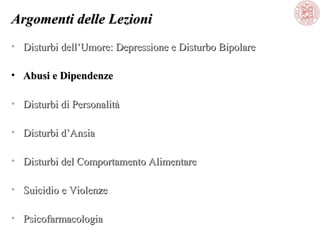 Argomenti delle Lezioni
• Disturbi dell’Umore: Depressione e Disturbo Bipolare
• Abusi e Dipendenze
• Disturbi di Personalità
• Disturbi d’Ansia
• Disturbi del Comportamento Alimentare
• Suicidio e Violenze
• Psicofarmacologia

 