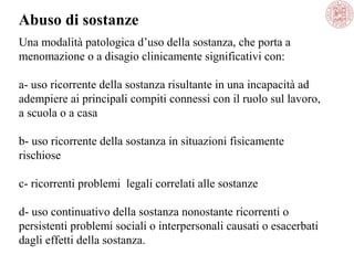 Abuso di sostanze
Una modalità patologica d’uso della sostanza, che porta a
menomazione o a disagio clinicamente significativi con:
a- uso ricorrente della sostanza risultante in una incapacità ad
adempiere ai principali compiti connessi con il ruolo sul lavoro,
a scuola o a casa
b- uso ricorrente della sostanza in situazioni fisicamente
rischiose
c- ricorrenti problemi legali correlati alle sostanze
d- uso continuativo della sostanza nonostante ricorrenti o
persistenti problemi sociali o interpersonali causati o esacerbati
dagli effetti della sostanza.

 