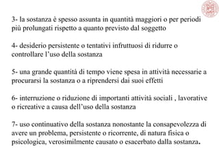 3- la sostanza è spesso assunta in quantità maggiori o per periodi
più prolungati rispetto a quanto previsto dal soggetto
4- desiderio persistente o tentativi infruttuosi di ridurre o
controllare l’uso della sostanza
5- una grande quantità di tempo viene spesa in attività necessarie a
procurarsi la sostanza o a riprendersi dai suoi effetti
6- interruzione o riduzione di importanti attività sociali , lavorative
o ricreative a causa dell’uso della sostanza
7- uso continuativo della sostanza nonostante la consapevolezza di
avere un problema, persistente o ricorrente, di natura fisica o
psicologica, verosimilmente causato o esacerbato dalla sostanza.

 