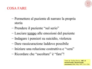 COSA FARE
– Permettere al paziente di narrare la propria 
storia
– Prendere il paziente “sul serio”
– Lasciare tempo alle emozioni del paziente 
– Indagare i pensieri su suicidio, violenza
– Dare rassicurazione laddove possibile
– Iniziare una relazione costruttiva e “vera”
– Ricordare che “ascoltare” è “fare”!
Tratto da: Teifion Davies, ABC of
mental health: Mental health
assessment, BMJ, May 1997; 314: 1536 

 