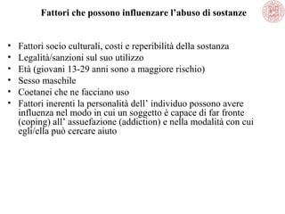Fattori che possono influenzare l’abuso di sostanze
•
•
•
•
•
•

Fattori socio culturali, costi e reperibilità della sostanza
Legalità/sanzioni sul suo utilizzo
Età (giovani 13-29 anni sono a maggiore rischio)
Sesso maschile
Coetanei che ne facciano uso
Fattori inerenti la personalità dell’ individuo possono avere
influenza nel modo in cui un soggetto è capace di far fronte
(coping) all’ assuefazione (addiction) e nella modalità con cui
egli/ella può cercare aiuto

 