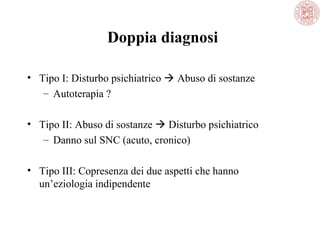 Doppia diagnosi
• Tipo I: Disturbo psichiatrico  Abuso di sostanze
– Autoterapia ?
• Tipo II: Abuso di sostanze  Disturbo psichiatrico
– Danno sul SNC (acuto, cronico)
• Tipo III: Copresenza dei due aspetti che hanno
un’eziologia indipendente

 