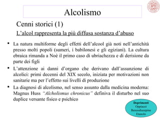 Alcolismo
Cenni storici (1)
L’alcol rappresenta la più diffusa sostanza d’abuso
 La natura multiforme degli effetti dell’alcool già noti nell’antichità
presso molti popoli (sumeri, i babilonesi e gli egiziani). La cultura
ebraica rimanda a Noè il primo caso di ubriachezza e di derisione da
parte dei figli
 L’attenzione ai danni d’organo che derivano dall’assunzione di
alcolici: primi decenni del XIX secolo, iniziata per motivazioni non
sanitarie ma per l’effetto sui livelli di produzione
 La diagnosi di alcolismo, nel senso assunto dalla medicina moderna:
Magnus Huss “Alcholismus chronicus” definiva il disturbo nel suo
duplice versante fisico e psichico

Deprimenti
Oppiacei
Benzodiazepine
Etanolo

 