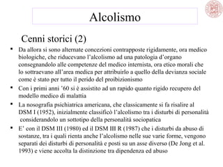 Alcolismo
Cenni storici (2)
 Da allora si sono alternate concezioni contrapposte rigidamente, ora medico
biologiche, che riducevano l’alcolismo ad una patologia d’organo
consegnandolo alle competenze del medico internista, ora etico morali che
lo sottraevano all’area medica per attribuirlo a quello della devianza sociale
come è stato per tutto il perido del proibizionismo
 Con i primi anni ’60 si è assistito ad un rapido quanto rigido recupero del
modello medico di malattia
 La nosografia psichiatrica americana, che classicamente si fa risalire al
DSM I (1952), inizialmente classificò l’alcolismo tra i disturbi di personalità
considerandolo un sottotipo della personalità sociopatica
 E’ con il DSM III (1980) ed il DSM III R (1987) che i disturbi da abuso di
sostanze, tra i quali rienta anche l’alcolismo nelle sue varie forme, vengono
separati dei disturbi di personalità e posti su un asse diverso (De Jong et al.
1993) e viene accolta la distinzione tra dipendenza ed abuso

 