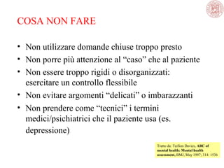 COSA NON FARE
• Non utilizzare domande chiuse troppo presto
• Non porre più attenzione al “caso” che al paziente
• Non essere troppo rigidi o disorganizzati: 
esercitare un controllo flessibile
• Non evitare argomenti “delicati” o imbarazzanti
• Non prendere come “tecnici” i termini 
medici/psichiatrici che il paziente usa (es. 
depressione) 
Tratto da: Teifion Davies, ABC of
mental health: Mental health
assessment, BMJ, May 1997; 314: 1536 

 