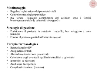 Monitoraggio
•
•
•

Regolare registrazione dei parametri vitali
Controllo ematologico periodico
RX torace (frequente complicanza del delirium sono i focolai
broncopneumonici e le polmoniti ab ingestis)

Strategie di gestione
•
•

Posizionare il paziente in ambiente tranquillo, ben arieggiato e poco
luminoso
Fornire al paziente punti di riferimento costanti

Terapia farmacologica
•
•
•
•
•
•
•

Benzodiazepine EV
Antipiretici centrali
Abbondante idratazione parenterale
Correzione degli eventuali squilibri elettrolitici o glicemici
Ipotensivi se necessari
Antibiotici di copertura
Complessi vitaminici (tiamina)

 