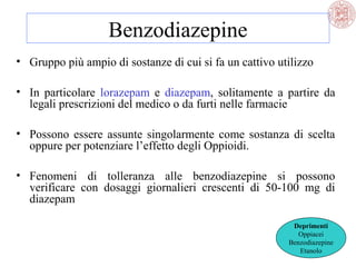 Benzodiazepine
• Gruppo più ampio di sostanze di cui si fa un cattivo utilizzo
• In particolare lorazepam e diazepam, solitamente a partire da
legali prescrizioni del medico o da furti nelle farmacie
• Possono essere assunte singolarmente come sostanza di scelta
oppure per potenziare l’effetto degli Oppioidi.
• Fenomeni di tolleranza alle benzodiazepine si possono
verificare con dosaggi giornalieri crescenti di 50-100 mg di
diazepam
Deprimenti
Oppiacei
Benzodiazepine
Etanolo

 