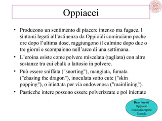 Oppiacei
• Producono un sentimento di piacere intenso ma fugace. I
sintomi legati all’astinenza da Oppioidi cominciano poche
ore dopo l’ultima dose, raggiungono il culmine dopo due o
tre giorni e scompaiono nell’arco di una settimana.
• L’eroina esiste come polvere miscelata (tagliata) con altre
sostanze tra cui chalk o lattosio in polvere.
• Può essere sniffata ("snorting"), mangiata, fumata
("chasing the dragon"), inoculata sotto cute ("skin
popping"), o iniettata per via endovenosa ("mainlining").
• Pasticche intere possono essere polverizzate e poi iniettate
Deprimenti
Oppiacei
Benzodiazepine
Etanolo

 