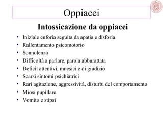Oppiacei
Intossicazione da oppiacei
•
•
•
•
•
•
•
•
•

Iniziale euforia seguita da apatia e disforia
Rallentamento psicomotorio
Sonnolenza
Difficoltà a parlare, parola abburattata
Deficit attentivi, mnesici e di giudizio
Scarsi sintomi psichiatrici
Rari agitazione, aggressività, disturbi del comportamento
Miosi pupillare
Vomito e stipsi

 